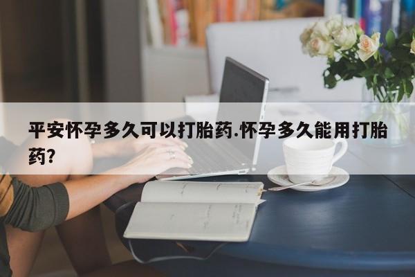 在哪里买流产药包邮平安怀孕多久可以打胎药.怀孕多久能用打胎药？