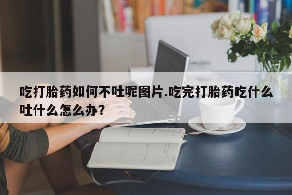 在哪里买流产药包邮吃打胎药如何不吐呢图片.吃完打胎药吃什么吐什么怎么办？